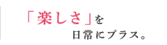 「楽しさ」を日常にプラス。