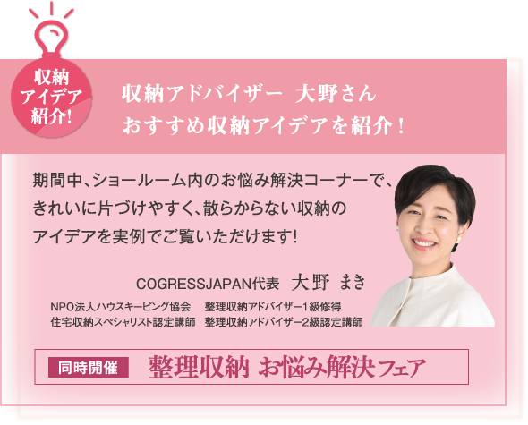 収納アイデア紹介！収納アドバイザー 大野さんおすすめ収納アイデアを紹介！期間中、ショールーム内のお悩み解決コーナーで、きれいに片づけやすく、散らからない収納のアイデアを実例でご覧いただけます！