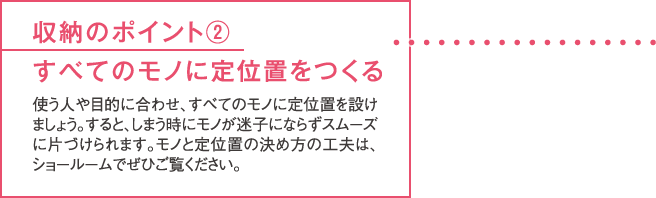 収納のポイント②すべてのモノに定位置をつくる 使う人や目的に合わせ、すべてのモノに定位置を設けましょう。すると、しまう時にモノが迷子にならずスムーズに片づけられます。モノと定位置の決め方の工夫は、ショールームでぜひご覧ください。