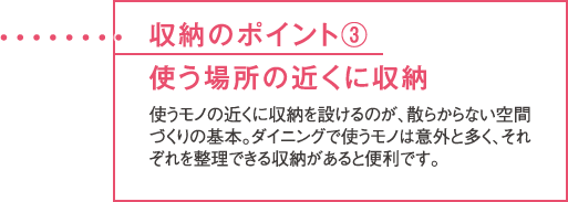 収納のポイント③使う場所の近くに収納 使うモノの近くに収納を設けるのが、散らからない空間づくりの基本。ダイニングで使うモノは意外と多く、それぞれを整理できる収納があると便利です。