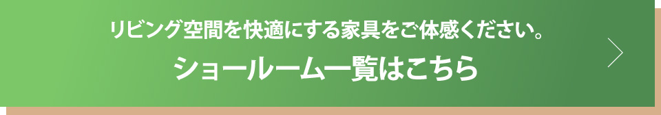 リビング空間を快適にする家具をご体感ください。ショールーム一覧はこちら