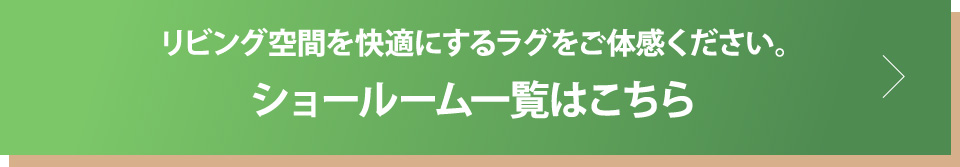 リビング空間を快適にするラグをご体感ください。ショールーム一覧はこちら