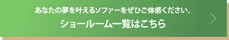 あなたの夢を叶えるソファーをぜひご体感ください。ショールーム一覧はこちら