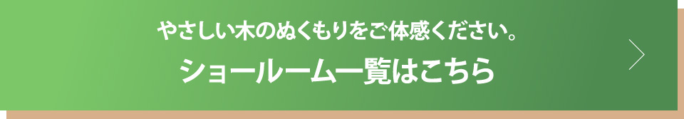 やさしい木のぬくもりをご体感ください。ショールーム一覧はこちら