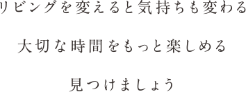 リビングを変えると気持ちも変わる　大切な時間をもっと楽しめる　見つけましょう