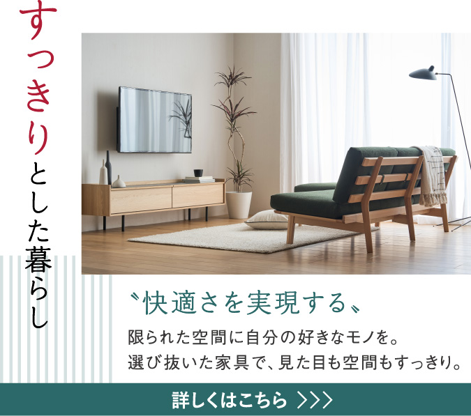 すっきりとした暮らし 〝快適さを実現する〟限られた空間に自分の好きなモノを。選び抜いた家具で、見た目も空間もすっきり。