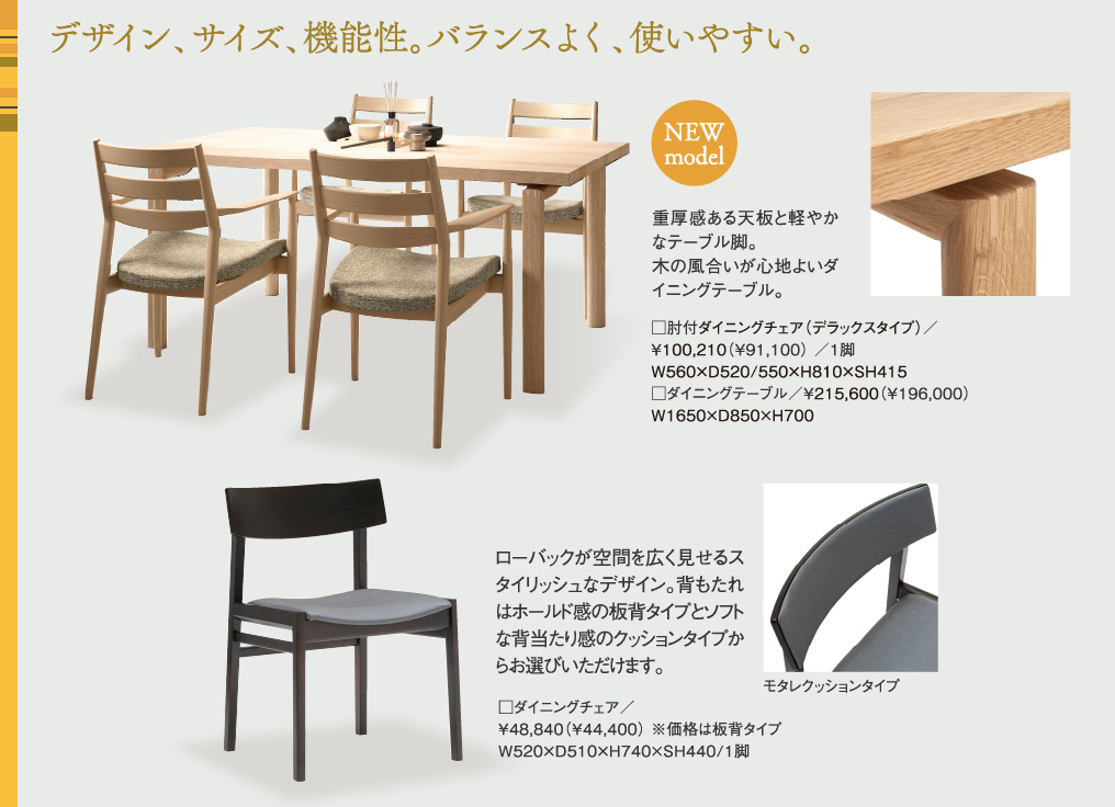 デザイン、サイズ、機能性。バランスよく、使いやすい。重厚感ある天板と軽やかなテーブル脚。木の風合いが心地よいダイニングテーブル。ローバックが空間を広く見せるスタイリッシュなデザイン。背もたれはホールド感の板背タイプとソフトな背当たり感のクッションタイプからお選びいただけます。