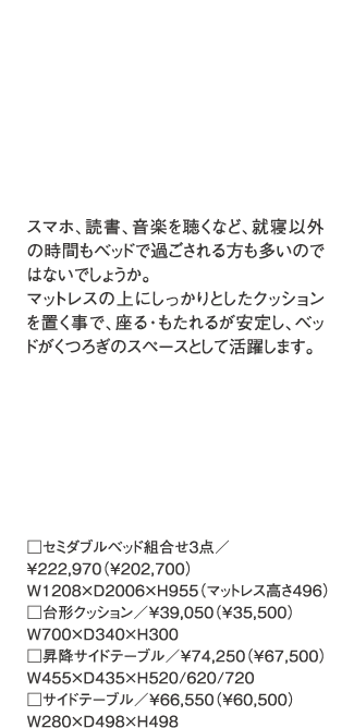 スマホ、読書、音楽を聴くなど、就寝以外の時間もベッドで過ごされる方も多いのではないでしょうか。マットレスの上にしっかりとしたクッションを置く事で、座る・もたれるが安定し、ベッドがくつろぎのスペースとして活躍します。