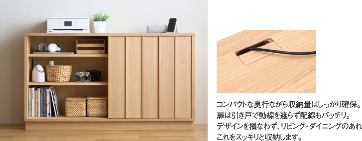 コンパクトな奥行ながら収納量はしっかり確保。扉は引き戸で動線を遮らず配線もバッチリ。デザインを損なわず、リビング・ダイニングのあれこれをスッキリと収納します。