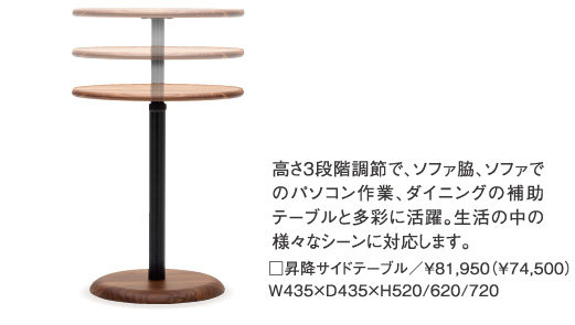 高さ３段階調節で、ソファ脇、ソファでのパソコン作業、ダイニングの補助テーブルと多彩に活躍。生活の中の様々なシーンに対応します。□昇降サイドテーブル／￥81,950（¥74,500）W435×D435×H520/620/720