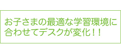 お子さまの最適な学習環境に合わせてデスクが変化！！