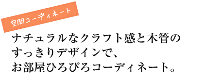 空間コーディネート ナチュラルなクラフト感と木管のすっきりデザインで、お部屋ひろびろコーディネート。