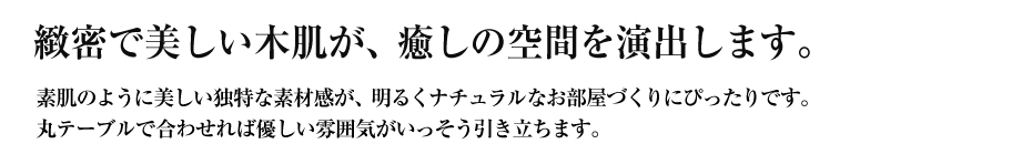 緻密で美しい木肌が、癒しの空間を演出します。