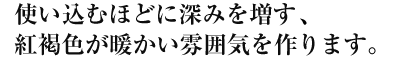 使い込むほどに深みを増す、紅褐色が暖かい雰囲気を作ります。