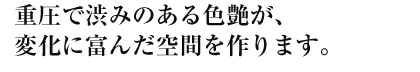 重圧で渋みのある色艶が、変化に富んだ空間を作ります。