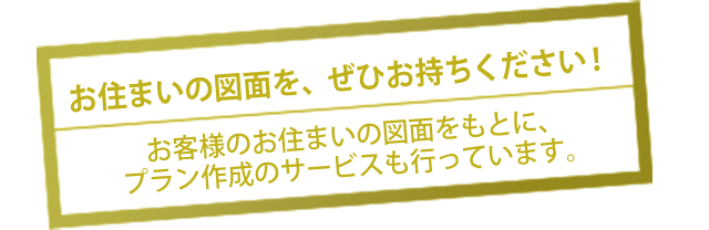 お住まいの図面を、ぜひお持ちください！