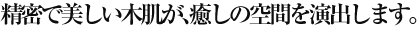 精密で美しい木肌が、癒しの空間を演出します。