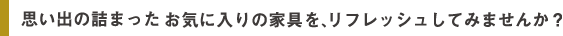 思い出の詰まった お気に入りの家具を、リフレッシュしてみませんか？