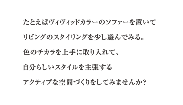 たとえばヴィヴィッドカラーのソファーを置いてリビングのスタイリングを少し遊んでみる。色のチカラを上手に取り入れて、自分らしいスタイルを主張する