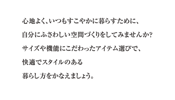 心地よく、いつもすこやかに暮らすために、自分にふさわしい空間づくりをしてみませんか？サイズや機能にこだわったアイテム選びで、快適でスタイルのある暮らし方をかなえましょう。