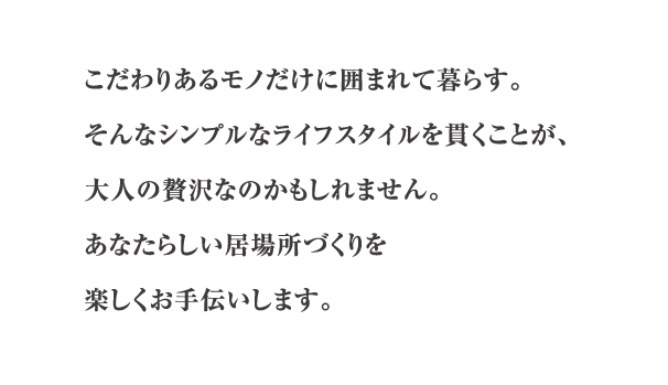 こだわりあるモノだけに囲まれて暮らす。そんなシンプルなライフスタイルを貫くことが、大人の贅沢なのかもしれません。あなたらしい居場所づくりを