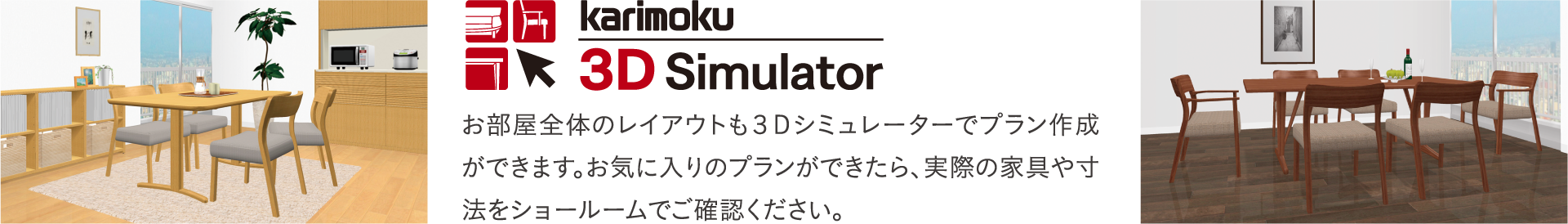 お部屋全体のレイアウトも３Ｄシミュレーターでプラン作成ができます。お気に入りのプランができたら、実際の家具や寸法をショールームでご確認ください。