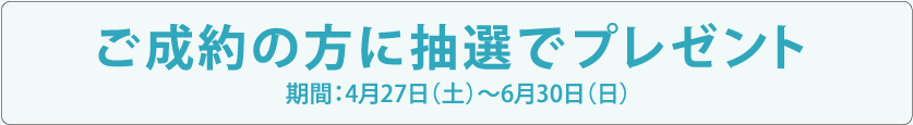 ご成約の方に抽選でプレゼント 期間：4月27日（土）〜6月30日（日）
