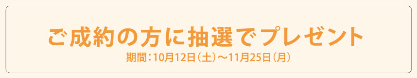 ご成約の方に抽選でプレゼント 期間：10月12日（土）?11月25日（月）