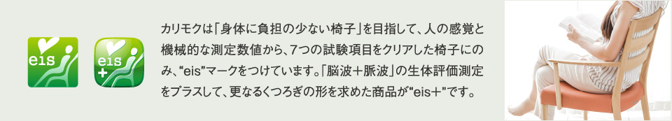 カリモクは「身体に負担の少ない椅子」を目指して、人の感覚と機械的な測定数値から、７つの試験項目をクリアした椅子にのみ、eisマークをつけています。「脳波＋脈波」の生体評価測定をプラスして、更なるくつろぎの形を求めた商品がeis+です。