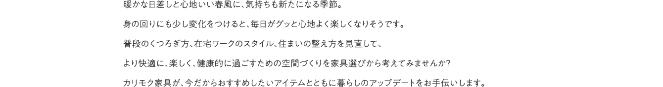 仕事や勉強に集中したり、自分だけのゆっくりした時間を楽しんだり。家事や子育てなどに忙しい日常の中でも、こだわりを大切にして、自分らしく毎日を過ごす。家で過ごすことが増えた今だから、家具で住まいをもっと心地よく整える。そんな「ていねいな暮らし」をカリモクと一緒に考えませんか。