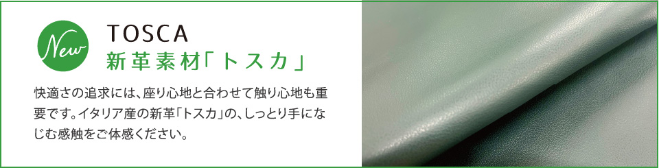 新革素材「トスカ」TOSCA 快適さの追求には、座り心地と合わせて触り心地も重要です。イタリア産の新革「トスカ」の、しっとり手になじむ感触をご体感ください。