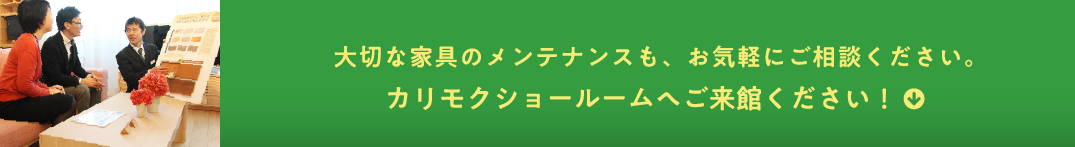 大切な家具のメンテナンスも、お気軽にご相談ください。カリモクショールームへご来館ください！