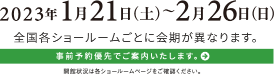 2023年1月21日（土）〜2月26日（日）全国各ショールームごとに会期が異なります。事前予約優先でご案内いたします。開館状況は各ショールームページをご確認ください。︎