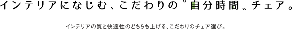 インテリアになじむ、こだわりの〝自分時間〟チェア。 インテリアの質と快適性のどちらも上げる、こだわりのチェア選び。