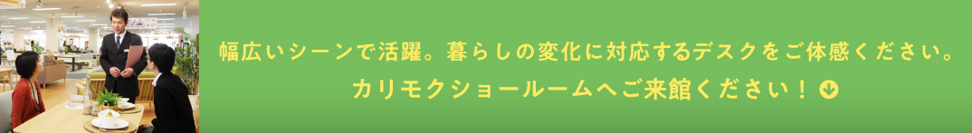 幅広いシーンで活躍。暮らしの変化に対応するデスクをご体感ください。カリモクショールームへご来館ください！