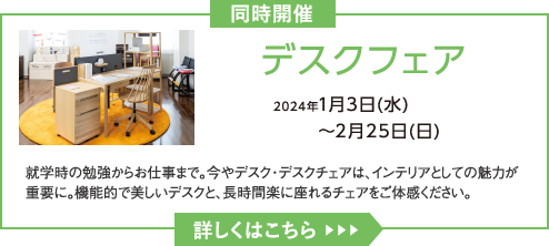 デスクフェア 2024年1月3日(水)～2月25日(日) 就学時の勉強からお仕事まで。今やデスク・デスクチェアは、インテリアとしての魅力が重要に。機能的で美しいデスクと、長時間楽に座れるチェアをご体感ください。