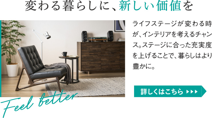 変わる暮らしに、新しい価値を。ライフステージが変わる時が、インテリアを考えるチャンス。ステージに合った充実度を上げることで、暮らしはより豊かに。