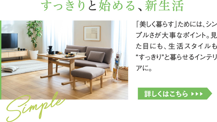 すっきりと始める、新生活。「美しく暮らす」ためには、シンプルさが大事なポイント。見た目にも、生活スタイルも“すっきり”と暮らせるインテリアに。
