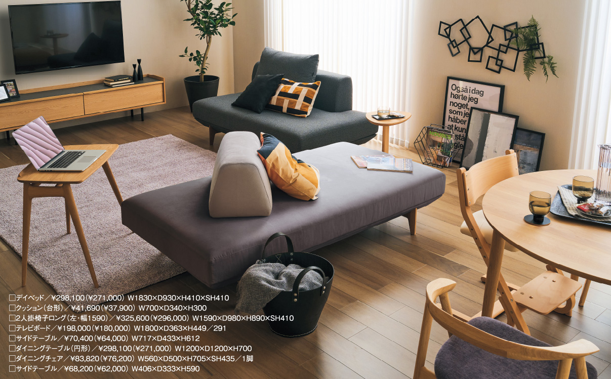 □デイベッド/¥298,100(¥271,000) W1830×D930×H410×SH410 □クッション(台形)/¥41,690(¥37,900) W700×D340×H300 □2人掛椅子ロング(左・幅1590)/¥325,600(¥296,000) W1590×D980×H890×SH410□テレビボード/¥198,000(¥180,000) W1800×D363×H449/291 □サイドテーブル/¥70,400(¥64,000) W717×D433×H612□ダイニングテーブル(円形)/¥298,100(¥271,000) W1200×D1200×H700 □ダイニングチェア/¥83,820(¥76,200) W560×D500×H705×SH435/1脚□サイドテーブル/¥68,200(¥62,000) W406×D333×H590