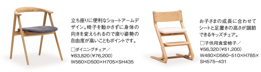 立ち座りに便利なショートアームデザイン。椅子を動かさずに身体の向きを変えられるので座り姿勢の自由度が高いこともポイントです。□ダイニングチェア／￥83,820（￥76,200）W560×D500×H705×SH435、お子さまの成長に合わせてシートと足置きの高さが調節できるキッズチェア。□子供用食堂椅子／￥56,320（￥51,200）W480×D560~510×H785×SH575~431