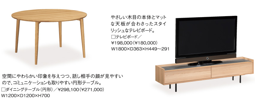 空間にやわらかい印象を与えつつ、話し相手の顔が見やすいので、コミュニケーションも取りやすい円形テーブル。□ダイニングテーブル（円形）／￥298,100（￥271,000）W1200×D1200×H700、やさしい木目の本体とマットな天板が合わさったスタイリッシュなテレビボード。□テレビボード／￥198,000（￥180,000）W1800×D363×H449～291