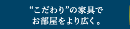 “こだわり”の家具でお部屋をより広く。