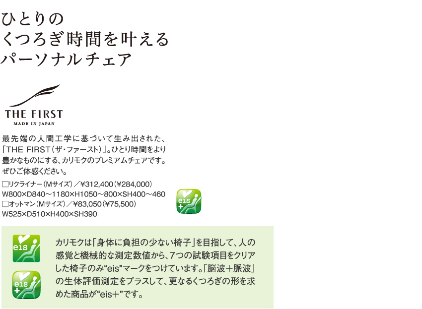 ひとりのくつろぎ時間を叶えるパーソナルチェア THE FIRST 最先端の人間工学に基づいて生み出された、「THE FIRST（ザ・ファースト）」。ひとり時間をより豊かなものにする、カリモクのプレミアムチェアです。ぜひご体感ください。□リクライナー（Mサイズ）／￥312,400（¥284,000）W800×D840～1180×H1050～800×SH400～460□オットマン（Mサイズ）／￥83,050（¥75,500）W525×D510×Ｈ400×SH390