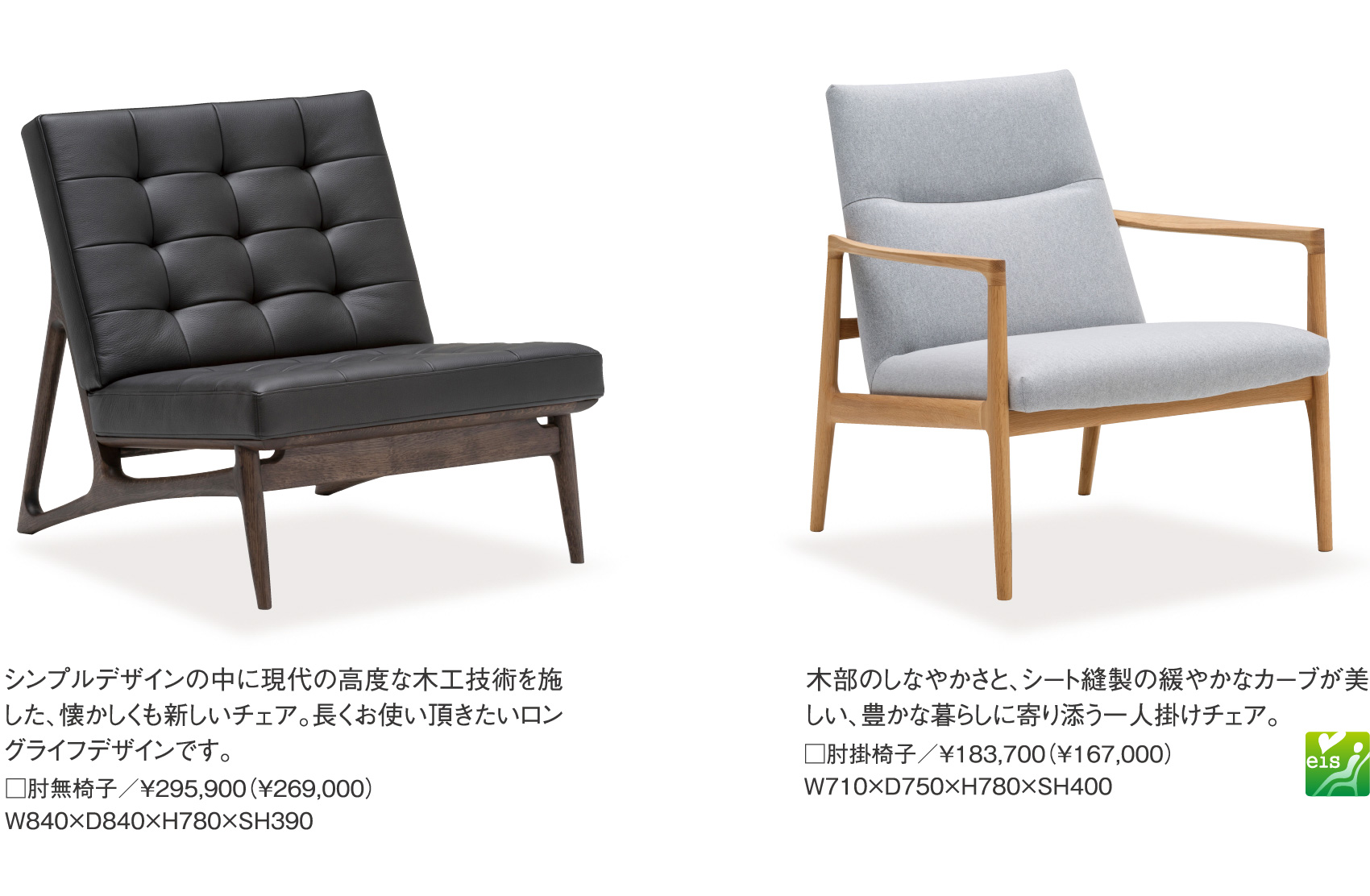 シンプルデザインの中に現代の高度な木工技術を施した、懐かしくも新しいチェア。長くお使い頂きたいロングライフデザインです。□肘無椅子／￥295,900（¥269,000）W840×D840×H780×SH390、木部のしなやかさと、シート縫製の緩やかなカーブが美しい、豊かな暮らしに寄り添う一人掛けチェア。□肘掛椅子／￥183,700（¥167,000） W710×D750×H780×SH400