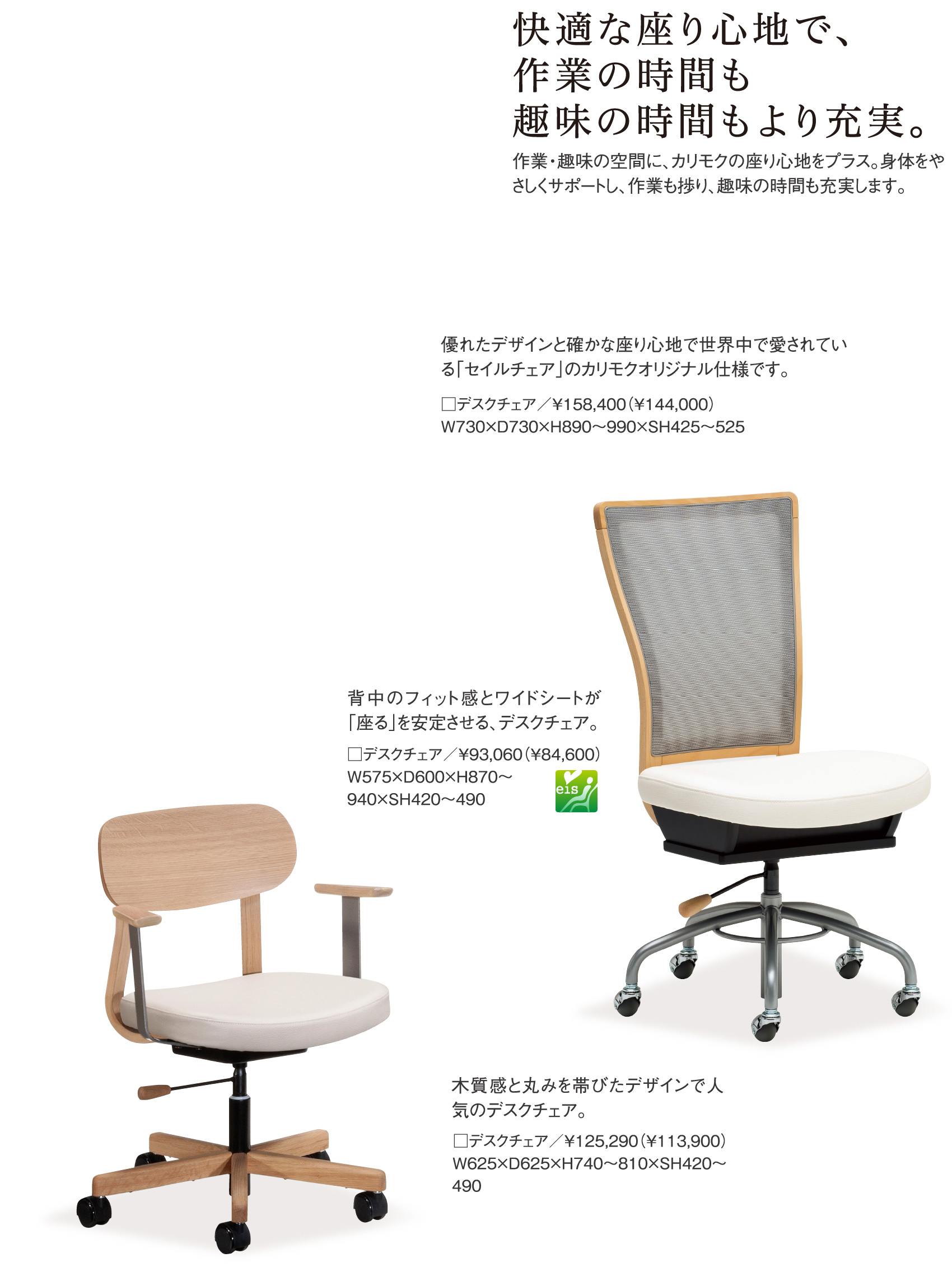 快適な座り心地で、作業の時間も趣味の時間もより充実。作業・趣味の空間に、カリモクの座り心地をプラス。身体をやさしくサポートし、作業も捗り、趣味の時間も充実します。優れたデザインと確かな座り心地で世界中で愛されている「セイルチェア」のカリモクオリジナル仕様です。□デスクチェア／￥158,400（￥144,000） W730×D730×H890〜990×SH425〜525、背中のフィット感とワイドシートが「座る」を安定させる、デスクチェア。□デスクチェア／￥93,060（￥84,600）W575×D600×H870～940×SH420～490、木質感と丸みを帯びたデザインで人気のデスクチェア。□デスクチェア／￥125,290（￥113,900）W625×D625×H740～810×SH420～490