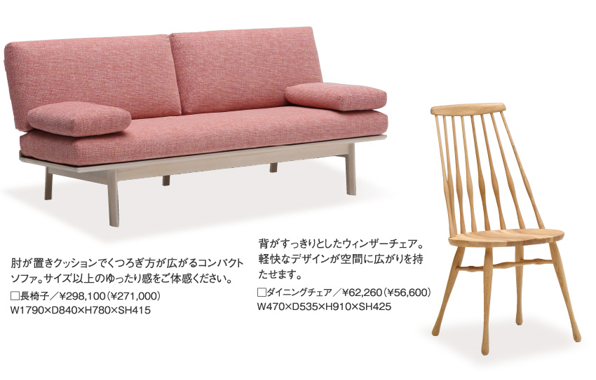 肘が置きクッションでくつろぎ方が広がるコンパクトソファ。サイズ以上のゆったり感をご体感ください。□長椅子／￥298,100（￥271,000）W1790×D840×H780×SH415、背がすっきりとしたウィンザーチェア。軽快なデザインが空間に広がりを持たせます。□ダイニングチェア／￥62,260（￥56,600）W470×D535×H910×SH425