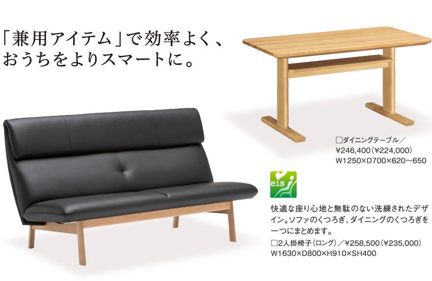 「兼用アイテム」で効率よく、おうちをよりスマートに。快適な座り心地と無駄のない洗練されたデザイン。ソファのくつろぎ、ダイニングのくつろぎを一つにまとめます。□２人掛椅子（ロング）／￥258,500（￥235,000）W1630×D800×H910×SH400