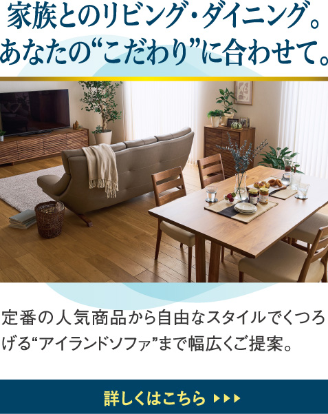 家族とのリビング・ダイニング。あなたの“こだわり”に合わせて。定番の人気商品から自由なスタイルでくつろげる“アイランドソファ”まで幅広くご提案。