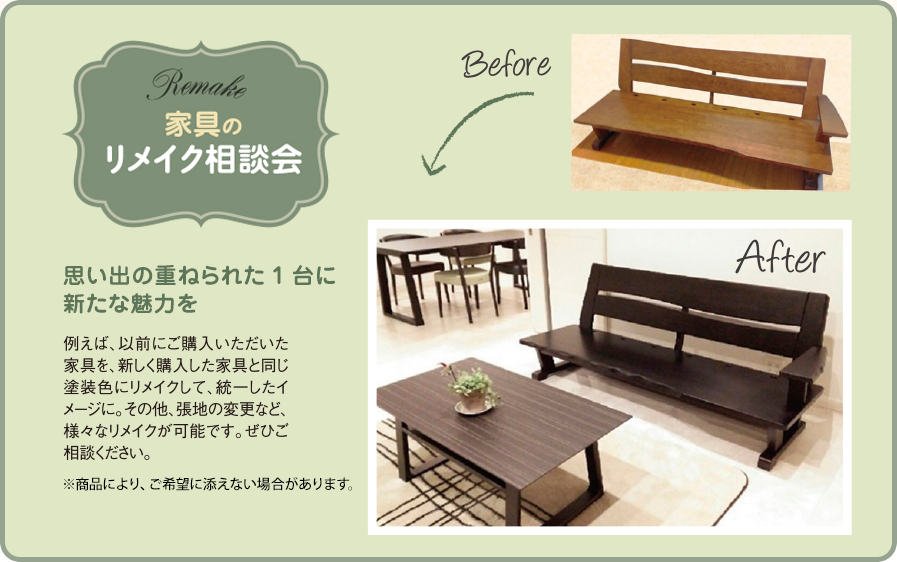 家具のリメイク相談会 例えば、以前にご購入いただいた家具を、新しく購入した家具と同じ塗装色にリメイクして、統一したイメージに。その他、張地の変更など、様々なリメイクが可能です。ぜひご相談ください。※商品により、ご希望に添えない場合があります。思い出の重ねられた1台に新たな魅力を