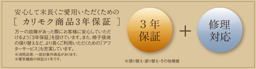 安心して末長くご愛用いただくための［ カリモク商品3年保証 ］万一の故障があった際にお客様に安心していただけるよう「3年保証」を設けています。また、椅子張地の張り替えなど、より長くご利用いただくための「アフターサービス」も充実しています。※消耗品等、一部対象外商品があります。※電気機器の保証は1年です。